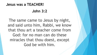 John 3:2
The same came to Jesus by night,
and said unto him, Rabbi, we know
that thou art a teacher come from
God: for no man can do these
miracles that thou doest, except
God be with him.
Jesus was a TEACHER!
 