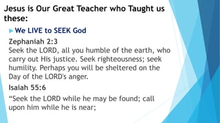 Jesus is Our Great Teacher who Taught us
these:
 We LIVE to SEEK God
Zephaniah 2:3
Seek the LORD, all you humble of the earth, who
carry out His justice. Seek righteousness; seek
humility. Perhaps you will be sheltered on the
Day of the LORD's anger.
Isaiah 55:6
“Seek the LORD while he may be found; call
upon him while he is near;
 