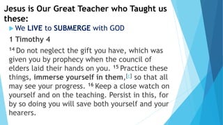 Jesus is Our Great Teacher who Taught us
these:
 We LIVE to SUBMERGE with GOD
1 Timothy 4
14 Do not neglect the gift you have, which was
given you by prophecy when the council of
elders laid their hands on you. 15 Practice these
things, immerse yourself in them,[c] so that all
may see your progress. 16 Keep a close watch on
yourself and on the teaching. Persist in this, for
by so doing you will save both yourself and your
hearers.
 