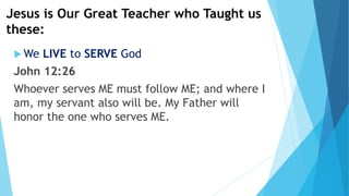 Jesus is Our Great Teacher who Taught us
these:
 We LIVE to SERVE God
John 12:26
Whoever serves ME must follow ME; and where I
am, my servant also will be. My Father will
honor the one who serves ME.
 