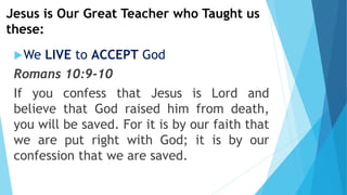 Jesus is Our Great Teacher who Taught us
these:
We LIVE to ACCEPT God
Romans 10:9-10
If you confess that Jesus is Lord and
believe that God raised him from death,
you will be saved. For it is by our faith that
we are put right with God; it is by our
confession that we are saved.
 