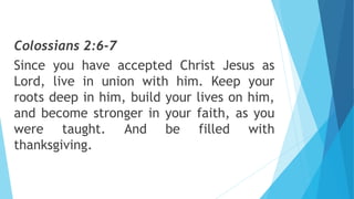 Colossians 2:6-7
Since you have accepted Christ Jesus as
Lord, live in union with him. Keep your
roots deep in him, build your lives on him,
and become stronger in your faith, as you
were taught. And be filled with
thanksgiving.
 