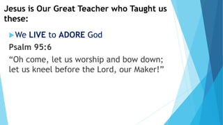 Jesus is Our Great Teacher who Taught us
these:
We LIVE to ADORE God
Psalm 95:6
“Oh come, let us worship and bow down;
let us kneel before the Lord, our Maker!”
 