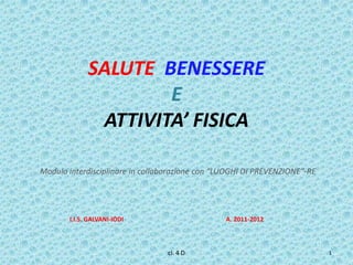 SALUTE BENESSERE
                     E
              ATTIVITA’ FISICA

Modulo interdisciplinare in collaborazione con “LUOGHI DI PREVENZIONE”-RE




       I.I.S. GALVANI-IODI                       A. 2011-2012



                                 cl. 4 D                                    1
 