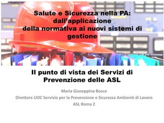 Maria Giuseppina Bosco
Direttore UOC Servizio per la Prevenzione e Sicurezza Ambienti di Lavoro
ASL Roma 2
Il punto di vista dei Servizi di
Prevenzione delle ASL
Salute e Sicurezza nella PA:
dall’applicazione
della normativa ai nuovi sistemi di
gestione
 