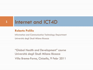 Roberto Polillo Information and Communication Technology Department Università degli Studi Milano Bicocca “ Global Health and Development” course Università degli Studi Milano Bicocca Villa Breme-Forno, Cinisello, 9 Febr 2011 Internet and ICT4D 