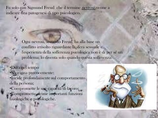 Fu solo con Sigmund Freud che il termine nevrosi venne a
indicare una patogenesi di tipo psicologico.

Ogni nevrosi, secondo Freud, ha alla base un
conflitto irrisolto riguardante la sfera sessuale e
l'esperienza della sofferenza psicologica non è di per sé un
problema; lo diventa solo quando questa sofferenza:
•Dura nel tempo
•Si origina precocemente;
•Incide profondamente sul comportamento
della persona;
•Compromette le sue capacità di lavoro;
•Compromette alcune importanti funzioni
fisiologiche e psicologiche.

 