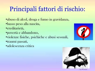 Principali fattori di rischio:
•abuso di alcol, droga e fumo in gravidanza,
•basso peso alla nascita,
•ereditarietà,
•povertà e abbandono,
•violenze fisiche, psichiche e abusi sessuali,
•traumi passati,
•adolescenza critica

 