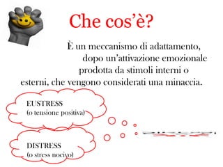 Che cos’è?
È un meccanismo di adattamento,
dopo un’attivazione emozionale
prodotta da stimoli interni o
esterni, che vengono considerati una minaccia.
EUSTRESS
(o tensione positiva)

DISTRESS
(o stress nocivo)

 