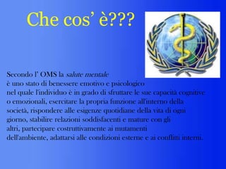 Che cos’ è???
Secondo l’ OMS la salute mentale
è uno stato di benessere emotivo e psicologico
nel quale l'individuo è in grado di sfruttare le sue capacità cognitive
o emozionali, esercitare la propria funzione all'interno della
società, rispondere alle esigenze quotidiane della vita di ogni
giorno, stabilire relazioni soddisfacenti e mature con gli
altri, partecipare costruttivamente ai mutamenti
dell'ambiente, adattarsi alle condizioni esterne e ai conflitti interni.

 