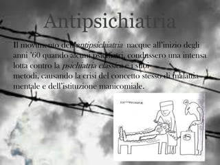 Antipsichiatria
Il movimento dell’antipsichiatria nacque all’inizio degli
anni ’60 quando alcuni psichiatri, condussero una intensa
lotta contro la psichiatria classica e i suoi
metodi, causando la crisi del concetto stesso di malattia
mentale e dell’istituzione manicomiale.

 
