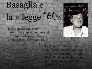 Basaglia e
la « legge 180»
Franco Basaglia, tentò di
trasformare gli spazi tradizionali di
ricovero e contenzione in una
struttura aperta e democratica.

«La chiusura delle strutture
manicomiali e la ridefinizione dei
criteri per i Trattamenti Sanitari
Obbligatori, in modo da garantire
una maggior tutela dei diritti del
malato».

 