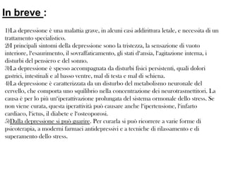 In breve :
1)La depressione è una malattia grave, in alcuni casi addirittura letale, e necessita di un
trattamento specialistico.
2)I principali sintomi della depressione sono la tristezza, la sensazione di vuoto
interiore, l‘esaurimento, il sovraffaticamento, gli stati d‘ansia, l‘agitazione interna, i
disturbi del pensiero e del sonno.
3)La depressione è spesso accompagnata da disturbi fisici persistenti, quali dolori
gastrici, intestinali e al basso ventre, mal di testa e mal di schiena.
4)La depressione è caratterizzata da un disturbo del metabolismo neuronale del
cervello, che comporta uno squilibrio nella concentrazione dei neurotrasmettitori. La
causa è per lo più un‘iperattivazione prolungata del sistema ormonale dello stress. Se
non viene curata, questa iperattività può causare anche l‘ipertensione, l‘infarto
cardiaco, l‘ictus, il diabete e l‘osteoporosi.
5)Dalla depressione si può guarire. Per curarla si può ricorrere a varie forme di
psicoterapia, a moderni farmaci antidepressivi e a tecniche di rilassamento e di
superamento dello stress.

 