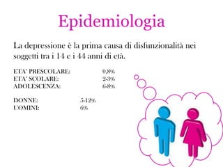 Epidemiologia
La depressione è la prima causa di disfunzionalità nei
soggetti tra i 14 e i 44 anni di età.
ETA’ PRESCOLARE:
ETA’ SCOLARE:
ADOLESCENZA:
DONNE:
UOMINI:

0,8%
2-3%
6-8%
5-12%
6%

 