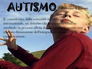 AUTISMO

o Sindrome di Kanner

E’ considerato, dalla comunità scientifica
internazionale, un disturbo che interessa la funzione
cerebrale; la persona affetta da tale patologia mostra una
marcata diminuzione dell'integrazione sociale e della
comunicazione.

 
