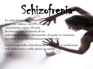 Schizofrenia
La schizofrenia è un disturbo mentale
grave che colpisce circa l’1,1% della
popolazione sopra i 18 anni.
Interferisce con la capacità di un
individuo di pensare chiaramente, di gestire le emozioni,
prendere decisioni e relazionarsi con gli altri.
I primi segni della schizofrenia generalmente si manifestano
nell’adolescenza o nella prima età adulta.

 