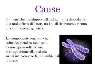 Cause
Si ritiene che lo sviluppo della schizofrenia dipenda da
una molteplicità di fattori, tra i quali sicuramente rientra
una componente genetica.
La componente genetica, che
coinvolge peraltro molti geni,
fornisce però soltanto una
predisposizione alla malattia
su cui intervengono fattori ambientali
di stress.

 