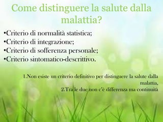 Come distinguere la salute dalla
malattia?
•Criterio di normalità statistica;
•Criterio di integrazione;
•Criterio di sofferenza personale;
•Criterio sintomatico-descrittivo.
1.Non esiste un criterio definitivo per distinguere la salute dalla
malattia,
2.Tra le due non c’è differenza ma continuità

 