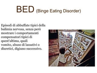 BED (Binge Eating Disorder)
Episodi di abbuffate tipici della
bulimia nervosa, senza però
mostrare i comportamenti
compensatori tipici di
quest'ultima, quali
vomito, abuso di lassativi o
diuretici, digiuno successivo.

 