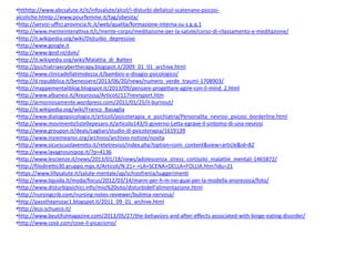 •htthttp://www.abcsalute.it/it/infosalute/alcol/i-disturbi-dellalcol-scatenano-psicosialcoliche.htmlp://www.pourfemme.it/tag/obesita/
•http://servizi-uffici.provincia.fc.it/web/qualita/formazione-interna-su-s.g.q.1
•http://www.menteinterattiva.it/c/mente-corpo/meditazione-per-la-salute/corso-di-rilassamento-e-meditazione/
•http://it.wikipedia.org/wiki/Disturbo_depressivo
•http://www.google.it
•http://www.lgnd.nl/dsm/
•http://it.wikipedia.org/wiki/Malattia_di_Batten
•http://psichiatriaecybertherapy.blogspot.it/2009_01_01_archive.html
•http://www.clinicadellatimidezza.it/bambini-e-disagio-psicologico/
•http://d.repubblica.it/benessere/2013/06/20/news/numero_verde_traumi-1708903/
•http://mappementaliblog.blogspot.it/2013/09/pensare-progettare-agire-con-il-mind_2.html
•http://www.albanesi.it/Arearossa/Articoli/117nevrsport.htm
•http://armoniosamente.wordpress.com/2011/01/25/il-burnout/
•http://it.wikipedia.org/wiki/Franco_Basaglia
•http://www.dialogopsicologia.it/articoli/psicoterapia_e_psichiatria/Personalita_nevrosi_psicosi_borderline.html
•http://www.movimento5stellepesaro.it/articolo143/Il-governo-Letta-egrave-il-sintomo-di-una-nevrosi
•http://www.groupon.it/deals/cagliari/studio-di-psicoterapia/1619139
•http://www.insiemeanoi.org/archivio/archivio-notizie/novita
•http://www.sicurscuolaveneto.it/retetreviso/index.php?option=com_content&view=article&id=82
•http://www.lavagnounipop.it/?p=4136
•http://www.lescienze.it/news/2013/01/18/news/adolescenza_stress_cortisolo_malattie_mentali-1465872/
•http://filodiretto30.gruppo.mps.it/Articoli/N.21+-+LA+SCENA+DELLA+FOLLIA.htm?idu=21
•https://www.lillysalute.it/salute-mentale/ap/schizofrenia/suggerimenti
•http://www.liquida.it/moda/focus/2012/03/14/marni-per-h-m-nei-guai-per-la-modella-anoressica/foto/
•http://www.disturbipsichici.info/mio%20sito/disturbidell'alimentazione.html
•http://nursingcrib.com/nursing-notes-reviewer/bulimia-nervosa/
•http://passtheprozac1.blogspot.it/2011_09_01_archive.html
•http://eco.schueco.it/
•http://www.beutifulmagazine.com/2013/05/27/the-behaviors-and-after-effects-associated-with-binge-eating-disorder/
•http://www.cosè.com/cose-il-picacismo/

 