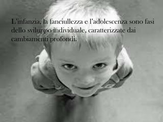 L’infanzia, la fanciullezza e l’adolescenza sono fasi
dello sviluppo individuale, caratterizzate dai
cambiamenti profondi.

 