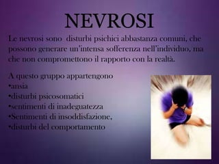 NEVROSI
Le nevrosi sono disturbi psichici abbastanza comuni, che
possono generare un’intensa sofferenza nell’individuo, ma
che non compromettono il rapporto con la realtà.
A questo gruppo appartengono
•ansia
•disturbi psicosomatici
•sentimenti di inadeguatezza
•Sentimenti di insoddisfazione,
•disturbi del comportamento

 