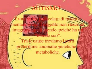 AUTISMO
È una forma particolare di malattia
mentale in cui il soggetto non riesce ad
integrarsi con il mondo, poiché ha un
‘’mondo suo’’.
Tra le cause troviamo i parti
pretermine, anomalie genetiche e
metaboliche.
 