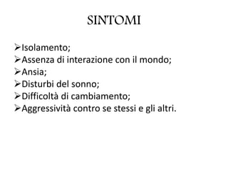 SINTOMI
Isolamento;
Assenza di interazione con il mondo;
Ansia;
Disturbi del sonno;
Difficoltà di cambiamento;
Aggressività contro se stessi e gli altri.
 
