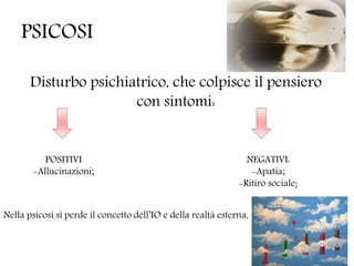 PSICOSI
Disturbo psichiatrico, che colpisce il pensiero
con sintomi:
POSITIVI
-Allucinazioni;
NEGATIVI:
-Apatia;
-Ritiro sociale;
Nella psicosi si perde il concetto dell’IO e della realtà esterna.
 