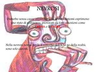 NEVROSI
Disturbo senza cause organolettiche in cui i sintomi esprimono
uno stato di sofferenza, provocati da forti emozioni come
l’ANSIA o la PAURA.
Nella nevrosi non si perde il concetto dell’IO e ne della realtà,
sono solo carenti.
 