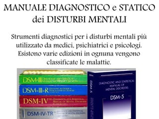 MANUALE DIAGNOSTICO e STATICO
dei DISTURBI MENTALI
Strumenti diagnostici per i disturbi mentali più
utilizzato da medici, psichiatrici e psicologi.
Esistono varie edizioni in ognuna vengono
classificate le malattie.
 
