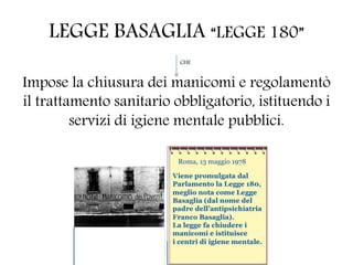 LEGGE BASAGLIA “LEGGE 180”
Impose la chiusura dei manicomi e regolamentò
il trattamento sanitario obbligatorio, istituendo i
servizi di igiene mentale pubblici.
CHE
 