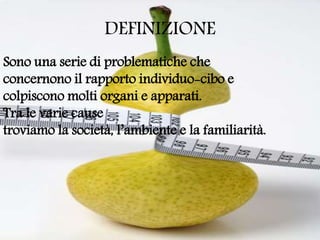 DEFINIZIONE
Sono una serie di problematiche che
concernono il rapporto individuo-cibo e
colpiscono molti organi e apparati.
Tra le varie cause
troviamo la società, l’ambiente e la familiarità.
 