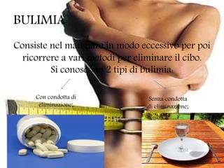 BULIMIA
Consiste nel mangiare in modo eccessivo per poi
ricorrere a vari metodi per eliminare il cibo.
Si conoscono 2 tipi di bulimia:
Con condotta di
eliminazione;
Senza condotta
di eliminazione;
 