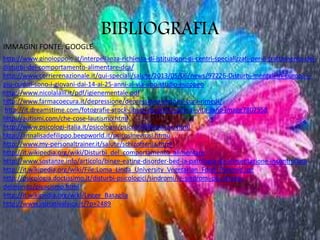 BIBLIOGRAFIA
http://www.ginoioppolo.it/interpellanza-richiesta-di-istituzione-di-centri-specializzati-per-il-trattamento-dei-
disturbi-del-comportamento-alimentare-dca/
http://www.corrierenazionale.it/qui-speciali/salute/2013/05/06/news/97226-Disturbi-mentali-in-Europa-i-
piu-colpiti-sono-i-giovani-dai-14-ai-25-anni-al-via-uno-studio-europeo
http://www.nicolalalli.it/pdf/igienementale.pdf
http://www.farmacoecura.it/depressione/depressione-sintomi-cura-rimedi/
http://it.dreamstime.com/fotografie-stock-libere-da-diritti-stile-di-vita-sano-image7807558
http://autismi.com/che-cose-lautismo.html
http://www.psicologi-italia.it/psicologia/psicosi/898/psicosi.html
http://annalisadefilippo.beepworld.it/psicosinevrosi.htmù
http://www.my-personaltrainer.it/salute/schizofrenia.html
http://it.wikipedia.org/wiki/Disturbi_del_comportamento_alimentare
http://www.sostanze.info/articolo/binge-eating-disorder-bed-la-patologia-da-alimentazione-incontrollata
http://it.wikipedia.org/wiki/File:Loma_Linda_University_Vegetarian_Food_Pyramid.jpg
http://psicologia.doctissimo.it/disturbi-psicologici/sindromi/le-sindromi-piu-strane-
delmondo/picacismo.html
http://it.wikipedia.org/wiki/Legge_Basaglia
http://www.iniziativalaica.it/?p=2489
IMMAGINI FONTE: GOOGLE
 