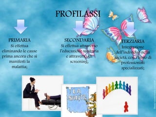 PROFILASSI
PRIMARIA
Si effettua
eliminando le cause
prima ancora che si
manifesti la
malattia;
SECONDARIA
Si effettua attraverso
l’educazione sanitaria
e attraverso gli
screening;
TERZIARIA
Integrazione
dell’individuo nella
società, con l’aiuto di
professionisti
specializzati;
 
