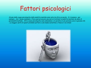 Fattori psicologici
Alcune delle cause psicologiche della malattia mentale sono note da oltre un secolo . Si riconosce , per
esempio , che l'abuso sessuale e fisico può provocare una serie di sintomi la malattia mentale da ansia di
personalità multipla . Altre cause psicologiche sono abbandono e la perdita di una persona cara in giovane età
. La maggior parte di questi problemi portare a una bassa autostima e fiducia in se stessi

 