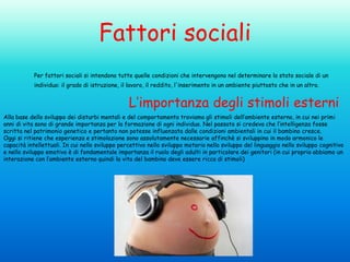Fattori sociali
Per fattori sociali si intendono tutte quelle condizioni che intervengono nel determinare lo stato sociale di un
individuo: il grado di istruzione, il lavoro, il reddito, l'inserimento in un ambiente piuttosto che in un altro.

L’importanza degli stimoli esterni
Alla base dello sviluppo dei disturbi mentali e del comportamento troviamo gli stimoli dell’ambiente esterno, in cui nei primi
anni di vita sono di grande importanza per la formazione di ogni individuo. Nel passato si credeva che l’intelligenza fosse
scritta nel patrimonio genetico e pertanto non potesse influenzata dalle condizioni ambientali in cui il bambino cresce.
Oggi si ritiene che esperienza e stimolazione sono assolutamente necessarie affinchè si sviluppino in modo armonico le
capacità intellettuali. In cui nello sviluppo percettivo nello sviluppo motorio nello sviluppo del linguaggio nello sviluppo cognitivo
e nello sviluppo emotivo è di fondamentale importanza il ruolo degli adulti in particolare dei genitori (in cui proprio abbiamo un
interazione con l’ambiente esterno quindi la vita del bambino deve essere ricca di stimoli)

 