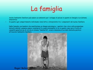 La famiglia
•

Anche l’ambiente familiare può essere un ambiente per l sviluppo di psicosi in quanto la famiglia è un sistema
interattivo:
In quanto ogni comportamento individuale viene letto e interpretato tra i componenti del nucleo familiare
Nelle famiglie con bambini che manifestano un disagio psicologico, i genitori che a loro volta presentano
disturbi mentali, possono essere considerati la causa scatenante in cui in questo caso non si tratta di
casualità genetica ma di ciò che si chiama “familiarità”, ovvero induzione di un dato disturbo psichico
attraverso l’ambiente familiare

Rager Ballen

 