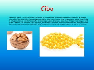 Cibo
Sempre più spesso , i ricercatori stanno cercando di più la correlazione tra alimentazione e malattie mentali . Ad esempio,
gli scienziati dell'Università di Pittsburgh Medical Center , come riportato in un 2008 " Science Daily ", hanno scoperto che
lo sviluppo normale del cervello nei neonati e nei bambini può essere ostacolato a causa di una dieta povera di omega -3 acidi
grassi . Omega-3 , che si trovano in giro per i nervi in diverse parti del corpo , sono un fattore importante nella rapidità con
cui i neuroni reagiscono , e sono responsabili della formazione di reticoli grandi complessi legami tra i neuroni nel cervello .

 