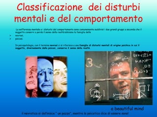 Classificazione dei disturbi
mentali e del comportamento



La sofferenza mentale e i disturbi del comportamento sono comunemente suddivisi i due grandi gruppi a seconda che il
soggetto conservi o perda il senso della realtà:abbiamo la famiglia delle
nevrosi,
psicosi.
In psicopatologia, con il termine nevrosi ci si riferisce a una famiglia di disturbi mentali di origine psichica in cui il
soggetto, diversamente dalla psicosi, conserva il senso della realtà.

a beautiful mind

il nevrotico si definisce “ un pazzo”, mentre lo psicotico dice di essere sano!

 