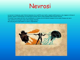 Nevrosi
Le nevrosi si traducono come l’interiorizzazione di un conflitto non risolto, respinto dall’inconscio e che riappare in forma di
sintomo, queste si manifestano con ansia paura sintomi isterici fobie anomalie delle funzioni motorie.
Il termine trae origine dal fatto che inizialmente si riteneva che tali disturbi avessero la loro sede d’innesco nei nervi.
Tale conflitto ha le proprie radici nello sviluppo infantile
Nei casi più gravi si può andare in contro a depressione

 