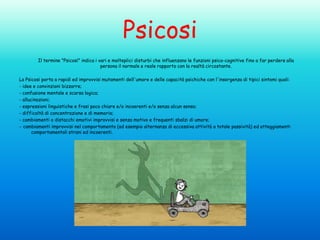 Psicosi
Il termine "Psicosi" indica i vari e molteplici disturbi che influenzano le funzioni psico-cognitive fino a far perdere alla
persona il normale e reale rapporto con la realtà circostante.
La Psicosi porta a rapidi ed improvvisi mutamenti dell'umore e delle capacità psichiche con l'insorgenza di tipici sintomi quali:
- idee e convinzioni bizzarre;
- confusione mentale e scarsa logica;
- allucinazioni;
- espressioni linguistiche e frasi poco chiare e/o incoerenti e/o senza alcun senso;
- difficoltà di concentrazione e di memoria;
- cambiamenti o distacchi emotivi improvvisi e senza motivo e frequenti sbalzi di umore;
- cambiamenti improvvisi nel comportamento (ad esempio alternanza di eccessiva attività a totale passività) ed atteggiamenti
comportamentali strani ed incoerenti.

 