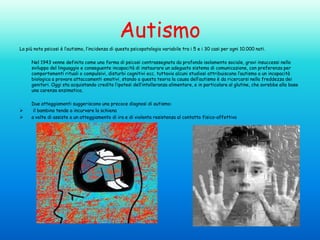 Autismo
La più nota psicosi è l’autismo, l’incidenza di questa psicopatologia variabile tra i 5 e i 30 casi per ogni 10.000 nati.
Nel 1943 venne definita come una forma di psicosi contrassegnata da profondo isolamento sociale, gravi insuccessi nello
sviluppo del linguaggio e conseguente incapacità di instaurare un adeguato sistema di comunicazione, con preferenza per
comportamenti rituali o compulsivi, disturbi cognitivi ecc. tuttavia alcuni studiosi attribuiscono l’autismo a un incapacità
biologica a provare attaccamenti emotivi, stando a questa teoria la causa dell’autismo è da ricercarsi nella freddezza dei
genitori. Oggi sta acquistando credito l’ipotesi dell’intolleranza alimentare, e in particolare al glutine, che avrebbe alla base
una carenza enzimatica.




Due atteggiamenti suggeriscono una precoce diagnosi di autismo:
il bambino tende a incurvare la schiena
a volte di assiste a un atteggiamento di ira e di violenta resistenza al contatto fisico-affettivo

 