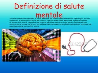 Definizione di salute
mentale

Secondo la definizione dell’OMS, la salute mentale è uno stato di benessere emotivo e psicologico nel quale
l’individuo è in grado di sfruttare le sue capacità cognitive e emozionali, esercitare la propria funzione
all’interno della società, rispondere alle esigenze quotidiane della vita di ogni giorno, stabilire relazioni
soddisfacenti e mature con gli altri, partecipare costruttivamente ai mutamenti dall’ambiente, adattarsi alle
condizioni esterne e ai conflitti interni

 