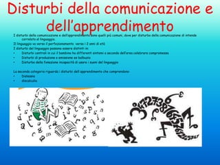 Disturbi della comunicazione e
dell’apprendimento
I disturbi della comunicazione e dell’apprendimento sono quelli più comuni, dove per disturbo della comunicazione di intende
correlato al linguaggio.
Il linguaggio va verso il perfezionamento verso i 2 anni di età
I disturbi del linguaggio possono essere distinti in:
•
Disturbi centrali in cui il bambino ha differenti sintomi a secondo dell’area celebrare compromessa
•
Disturbi di produzione o emissione es balbuzia
•
Disturbo della fonazione incapacità di usare i suoni del linguaggio
La seconda categoria riguarda i disturbi dell apprendimento che comprendono:
•
Dislessia
•
discalculia

 