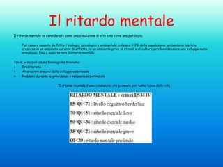 Il ritardo mentale
Il ritardo mentale va considerato come una condizione di vita e no come una patologia.
Può essere causato da fattori biologici psicologici e ambientale, colpisce il 3% della popolazione. un bambino lasciato
crescere in un ambiente carente di affetto, in un ambiente privo di stimoli e di cultura potrà evidenziare uno sviluppo meno
armonioso, fino a manifestare il ritardo mentale.

Tra le principali cause fisiologiche troviamo:

Ereditarietà

Alterazioni precoci dello sviluppo embrionale

Problemi durante la gravidanza e nel periodo perinatale
Il ritardo mentale è una condizione che permane per tutto l’arco della vita

 