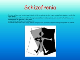 Schizofrenia
Il termine "schizofrenia" (coniato quasi un secolo fa) deriva dalle due parole di origine greca schizein (separare, scindere) e
frenòs (mente).
Letteralmente, quindi, "mente divisa". In linea generale la schizofrenia è una psicosi, ossia un disturbo/malattia con grave
compromissione del senso di sé e della realtà.
La malattia insorge all’improvviso in età giovanile.
Inizialmente si manifesta con ad esempi disturbi della percezione cosi strane, ciò porta nel tempo alla perdita del controllo

 