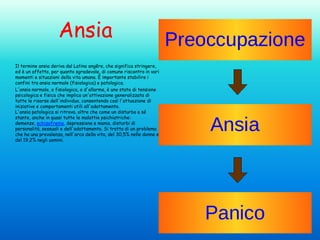 Ansia
Il termine ansia deriva dal Latino angĕre, che significa stringere,
ed è un affetto, per quanto sgradevole, di comune riscontro in vari
momenti e situazioni della vita umana. È importante stabilire i
confini tra ansia normale (fisiologica) e patologica.
L'ansia normale, o fisiologica, o d'allarme, è uno stato di tensione
psicologica e fisica che implica un'attivazione generalizzata di
tutte le risorse dell'individuo, consentendo così l'attuazione di
iniziative e comportamenti utili all'adattamento.
L'ansia patologica si ritrova, oltre che come un disturbo a sé
stante, anche in quasi tutte le malattie psichiatriche:
demenze, schizofrenia, depressione e mania, disturbi di
personalità, sessuali e dell'adattamento. Si tratta di un problema
che ha una prevalenza, nell'arco della vita, del 30,5% nelle donne e
del 19,2% negli uomini.

 