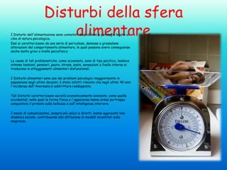 Disturbi della sfera
alimentare

I Disturbi dell'alimentazione sono connotati da problemi e patologie legate al
cibo di natura psicologica.
Essi si caratterizzano da una serie di pericolose, dannose e grossolane
alterazioni del comportamento alimentare, le quali possono avere conseguenze
anche molto gravi a livello psicofisico.
Le cause di tali problematiche, come accennato, sono di tipo psichico, laddove
intense tensioni, pensieri, paure, stress, ansie, sensazioni a livello interno si
traducono in atteggiamenti alimentari disfunzionali.

I Disturbi alimentari sono uno dei problemi psicologici maggiormente in
espansione negli ultimi decenni; è stato infatti rilevato che negli ultimi 40 anni
l'incidenza dell'Anoressia è addirittura raddoppiata.
Tali Disturbi caratterizzano società economicamente avanzate, come quelle
occidentali, nelle quali la forma fisica e l'apparenza hanno ormai purtroppo
conquistato il primato sulla bellezza e sull'intelligenza interiore.

I mezzi di comunicazione, sempre più veloci e diretti, hanno aggravato tale
dinamica sociale, contribuendo alla diffusione di modelli incentrati sulla
magrezza.

 